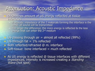 Attenuation: Acoustic Impedance Determines amount of US energy reflected at tissue interfaces If acoustic impedance of the 2 materials forming the interface is the same, all sound will be transmitted The larger the difference, the more energy is reflected & the less energy that can enter the 2 nd  medium US passing through air = almost all reflected (99%) US through fat = 1% reflected  Both reflected/refracted @ m. interface Soft-tissue: bone interfaced = much reflected As US energy is reflected @ tissue interfaces with different impedances, intensity is increased creating a  Standing Wave  (hot spot) 