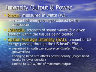 Intensity Output & Power  Power:  measured in watts (W);  amount of energy being produced by the transducer Intensity:   strength of sound waves @ a given location within the tissues being treated Spatial Average Intensity (SAI):   amount of US energy passing through the US head’s ERA;  expressed in  watts per square centimeter (W/cm 2 )  (power/ERA) Changing head size affects power density (larger head results in lower density) Limited to 3.0 W/cm 2  of maximum output 