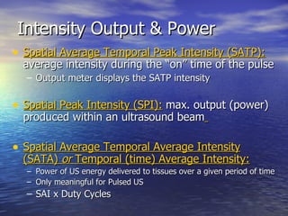 Intensity Output & Power Spatial Average Temporal Peak Intensity (SATP):   average intensity during the “on” time of the pulse Output meter displays the SATP intensity Spatial Peak Intensity (SPI):  max. output (power) produced within an ultrasound beam   Spatial Average Temporal Average Intensity (SATA)  or  Temporal (time) Average Intensity: Power of US energy delivered to tissues over a given period of time Only meaningful for Pulsed US  SAI x Duty Cycles 