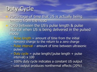 Duty Cycle Percentage of time that US is actually being emitted from the head Ratio between the US’s pulse length & pulse interval when US is being delivered in the pulsed mode Pulse length  = amount of time from the initial nonzero charge to the return to a zero charge Pulse interval  – amount of time between ultrasonic pulses Duty cycle  = pulse length/(pulse length + pulse interval) x 100 100% duty cycle indicates a constant US output Low output produces nonthermal effects (20%) 