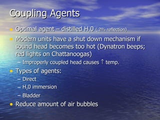 Coupling Agents Optimal agent – distilled H 2 0  (.2% reflection) Modern units have a shut down mechanism if sound head becomes too hot (Dynatron beeps; red lights on Chattanoogas) Improperly coupled head causes    temp. Types of agents: Direct H 2 0 immersion Bladder Reduce amount of air bubbles 
