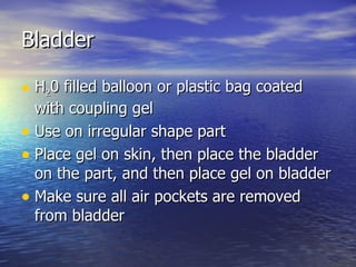 Bladder  H 2 0 filled balloon or plastic bag coated with coupling gel Use on irregular shape part Place gel on skin, then place the bladder on the part, and then place gel on bladder Make sure all air pockets are removed from bladder 