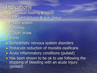 Indications Soft tissue healing & repair Joint contractures & scar tissue Muscle spasm Neuroma Trigger areas Warts Sympathetic nervous system disorders Postacute reduction of myositis ossificans Acute inflammatory conditions (pulsed) Has been shown to be ok to use following the stopping of bleeding with an acute injury (pulsed) 