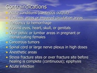 Contraindications Acute conditions (continous output) Ischemic areas or impaired circulation areas Tendency to hemorrhage Around eyes, heart, skull, or genitals Over pelvic or lumbar areas in pregnant or menstruating females Cancerous tumors Spinal cord or large nerve plexus in high doses Anesthetic areas Stress fracture sites or over fracture site before healing is complete (continuous); epiphysis Acute infection 