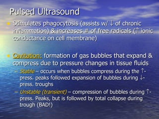 Pulsed Ultrasound Stimulates phagocytosis  (assists w/    of chronic inflammation)  & increases # of free radicals  (   ionic conductance on cell membrane) Cavitation:  formation of gas bubbles that expand & compress due to pressure changes in tissue fluids Stable  – occurs when bubbles compress during the   -press. peaks followed expansion of bubbles during   -press. troughs Unstable (transient)  – compression of bubbles during   -press. Peaks, but is followed by total collapse during trough (BAD!) 
