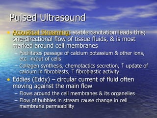 Pulsed Ultrasound Acoustical Streaming:  stable cavitation leads this; one-directional flow of tissue fluids, & is most marked around cell membranes  Facilitates passage of calcium potassium & other ions, etc. in/out of cells  Collagen synthesis, chemotactics secretion,    update of calcium in fibroblasts,    fibroblastic activity Eddies (Eddy) – circular current of fluid often moving against the main flow Flows around the cell membranes & its organelles Flow of bubbles in stream cause change in cell membrane permeability 