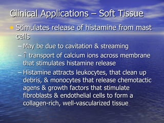 Clinical Applications – Soft Tissue Stimulates release of histamine from mast cells May be due to cavitation & streaming     transport of calcium ions across membrane that stimulates histamine release Histamine attracts leukocytes, that clean up debris, & monocytes that release chemotactic agens & growth factors that stimulate fibroblasts & endothelial cells to form a collagen-rich, well-vascularized tissue 