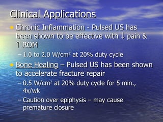Clinical Applications  Chronic Inflammation  - Pulsed US has been shown to be effective with    pain &    ROM  1.0 to 2.0 W/cm 2  at 20% duty cycle Bone Healing  – Pulsed US has been shown to accelerate fracture repair  0.5 W/cm 2  at 20% duty cycle for 5 min., 4x/wk Caution over epiphysis – may cause premature closure 
