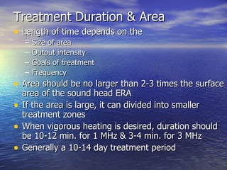Treatment Duration & Area Length of time depends on the Size of area Output intensity Goals of treatment Frequency Area should be no larger than 2-3 times the surface area of the sound head ERA If the area is large, it can divided into smaller treatment zones When vigorous heating is desired, duration should be 10-12 min. for 1 MHz & 3-4 min. for 3 MHz Generally a 10-14 day treatment period 