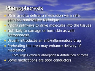 Phonophoresis US is used to deliver a medication via a safe, painless, noninvasive technique Opens pathways to drive molecules into the tissues Not likely to damage or burn skin as with iontophoresis Usually introduces an anti-inflammatory drug Preheating the area may enhance delivery of medication Encourages vascular absorption & distribution of meds. Some medications are poor conductors 