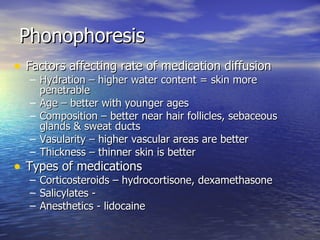 Phonophoresis Factors affecting rate of medication diffusion Hydration – higher water content = skin more penetrable Age – better with younger ages Composition – better near hair follicles, sebaceous glands & sweat ducts Vasularity – higher vascular areas are better Thickness – thinner skin is better Types of medications Corticosteroids – hydrocortisone, dexamethasone Salicylates -  Anesthetics - lidocaine 