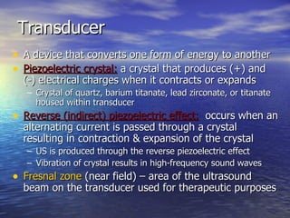 Transducer A device that converts one form of energy to another Piezoelectric crystal:  a crystal that produces (+) and  (-) electrical charges when it contracts or expands Crystal of quartz, barium titanate, lead zirconate, or titanate housed within transducer Reverse (indirect) piezoelectric effect:   occurs when an alternating current is passed through a crystal resulting in contraction & expansion of the crystal US is produced through the reverse piezoelectric effect Vibration of crystal results in high-frequency sound waves Fresnal zone  (near field) – area of the ultrasound beam on the transducer used for therapeutic purposes 
