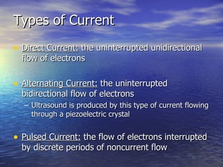 Types of Current Direct Current:  the uninterrupted unidirectional flow of electrons Alternating Current:  the uninterrupted bidirectional flow of electrons Ultrasound is produced by this type of current flowing through a piezoelectric crystal Pulsed Current:  the flow of electrons interrupted by discrete periods of noncurrent flow 