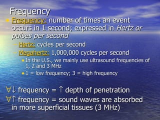Frequency Frequency:  number of times an event occurs in 1 second; expressed in  Hertz or pulses per second Hertz:  cycles per second Megahertz:  1,000,000 cycles per second In the U.S., we mainly use ultrasound frequencies of 1, 2 and 3 MHz 1 = low frequency; 3 = high frequency   frequency =    depth of penetration   frequency = sound waves are absorbed in more superficial tissues (3 MHz) 
