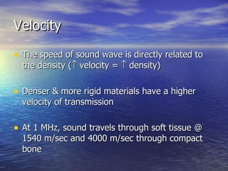 Velocity The speed of sound wave is directly related to the density (   velocity =    density) Denser & more rigid materials have a higher velocity of transmission At 1 MHz, sound travels through soft tissue @ 1540 m/sec and 4000 m/sec through compact bone  