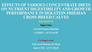 EFFECTS OFVARIOUS CONCENTRATE DIETS
ON NUTRIENT DIGESTIBILITYAND GROWTH
PERFORMANCE IN HOLSTEIN FRIESIAN
CROSS BREED CALVES
Submitted To
Supervisor
Col Ali Zaman Khattak
COMDT - ACVS SGD
Co-Supervisor
Maj Syed Hassan Ali Shah
Instr Cl’B - ACVS SGD
 