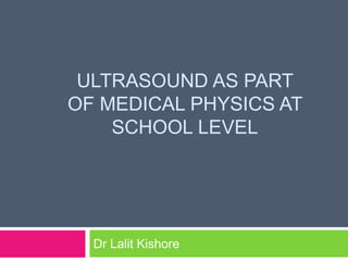 ULTRASOUND AS PART
OF MEDICAL PHYSICS AT
SCHOOL LEVEL
Dr Lalit Kishore
 