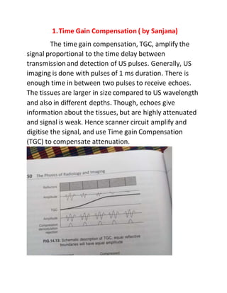 1.Time Gain Compensation ( by Sanjana)
The time gain compensation, TGC, amplify the
signal proportional to the time delay between
transmissionand detection of US pulses. Generally, US
imaging is done with pulses of 1 ms duration. There is
enough time in between two pulses to receive echoes.
The tissues are larger in size compared to US wavelength
and also in different depths. Though, echoes give
information about the tissues, but are highly attenuated
and signal is weak. Hence scanner circuit amplify and
digitise the signal, and use Time gain Compensation
(TGC) to compensate attenuation.
 