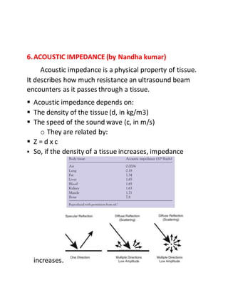6.ACOUSTIC IMPEDANCE (by Nandha kumar)
Acoustic impedance is a physical property of tissue.
It describes how much resistance an ultrasound beam
encounters as it passes through a tissue.
 Acoustic impedance depends on:
 The density of the tissue (d, in kg/m3)
 The speed of the sound wave (c, in m/s)
o They are related by:
 Z = d x c
 So, if the density of a tissue increases, impedance
increases.
 