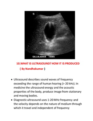 10.WHAT IS ULTRASOUND? HOW IT IS PRODUCED
( By Nandhakumar )
 Ultrasound describes sound waves of frequency
exceeding the range of human hearing (> 20 kHz). In
medicine the ultrasound energy and the acoustic
properties of the body, produce image from stationary
and moving bodies.
 Diagnostic ultrasound uses 1-20 MHz frequency and
the velocity depends on the nature of medium through
which it travel and independent of frequency
 