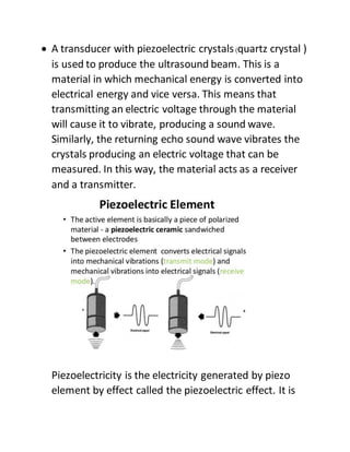  A transducer with piezoelectric crystals(quartz crystal )
is used to produce the ultrasound beam. This is a
material in which mechanical energy is converted into
electrical energy and vice versa. This means that
transmitting an electric voltage through the material
will cause it to vibrate, producing a sound wave.
Similarly, the returning echo sound wave vibrates the
crystals producing an electric voltage that can be
measured. In this way, the material acts as a receiver
and a transmitter.
Piezoelectricity is the electricity generated by piezo
element by effect called the piezoelectric effect. It is
 