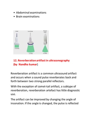 • Abdominal examinations
• Brain examinations
12. Reverberationartifact in ultrasonography
(by Nandha kumar)
Reverberation artifact is a common ultrasound artifact
and occurs when a sound pulse reverberates back and
forth between two strong parallel reflectors.
With the exception of comet-tail artifact, a subtype of
reverberation, reverberation artefact has little diagnostic
use.
The artifact can be improved by changing the angle of
insonation. If the angle is changed, the pulse is reflected
 