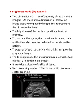 1.Brightness mode ( by Sanjana)
 Two dimensional 2D slice of anatomy of the patient is
imaged.B-Mode is a two-dimensional ultrasound
image display composed of bright dots representing
the ultrasound echoes.
 The brightness of the dot is proportional to echo
intensity.
 To create a 2D display, the transducer is moved back
and forth and echoes are collected as dots from the
patient.
 Thousands of such dots of varying brightness give the
grey scale image.
 The B- mode made the ultrasound as a diagnostic tool,
especially in abdominal diseases.
 It provides a picture of a slice of tissue.
 Since sweeping motion refers to sector it is known as
sector scanning.
 