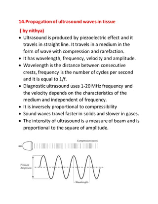 14.Propagationof ultrasound waves in tissue
( by nithya)
 Ultrasound is produced by piezoelectric effect and it
travels in straight line. It travels in a medium in the
form of wave with compression and rarefaction.
 It has wavelength, frequency, velocity and amplitude.
 Wavelength is the distance between consecutive
crests, frequency is the number of cycles per second
and it is equal to 1/f.
 Diagnostic ultrasound uses 1-20 MHz frequency and
the velocity depends on the characteristics of the
medium and independent of frequency.
 It is inversely proportional to compressibility
 Sound waves travel faster in solids and slower in gases.
 The intensity of ultrasound is a measure of beam and is
proportional to the square of amplitude.
 
