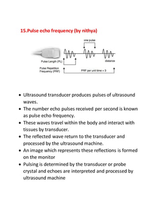 15.Pulse echo frequency (by nithya)
 Ultrasound transducer produces pulses of ultrasound
waves.
 The number echo pulses received per second is known
as pulse echo frequency.
 These waves travel within the body and interact with
tissues by transducer.
 The reflected wave return to the transducer and
processed by the ultrasound machine.
 An image which represents these reflections is formed
on the monitor
 Pulsing is determined by the transducer or probe
crystal and echoes are interpreted and processed by
ultrasound machine
 