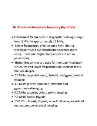 16.Ultrasound transducer frequency (by nithya)
 Ultrasound frequencies in diagnostic radiology range
from 2 MHz to approximately 15 MHz.
 higher frequencies of ultrasound have shorter
wavelengths and are absorbed/attenuated more
easily. Therefore, higher frequencies are not as
penetrating.
 Higher frequencies are used for the superficial body
structures and lower frequencies are used for those
that are deeper.
 2.5 MHz: deep abdomen, obstetric and gynecological
imaging
 3.5 MHz: general abdomen, obstetric and
gynecological imaging
 5.0 MHz: vascular, breast, pelvic imaging
 7.5 MHz: breast, thyroid
 10.0 MHz: breast, thyroid, superficial veins, superficial
masses, musculoskeletal imaging.
 