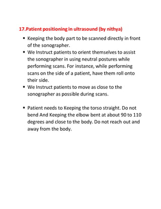17.Patient positioning in ultrasound (by nithya)
 Keeping the body part to be scanned directly in front
of the sonographer.
 We Instruct patients to orient themselves to assist
the sonographer in using neutral postures while
performing scans. For instance, while performing
scans on the side of a patient, have them roll onto
their side.
 We Instruct patients to move as close to the
sonographer as possible during scans.
 Patient needs to Keeping the torso straight. Do not
bend And Keeping the elbow bent at about 90 to 110
degrees and close to the body. Do not reach out and
away from the body.
 