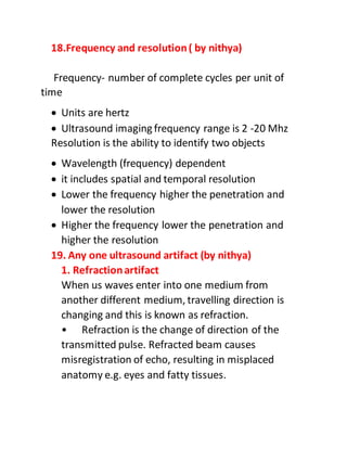 18.Frequency and resolution( by nithya)
Frequency- number of complete cycles per unit of
time
 Units are hertz
 Ultrasound imaging frequency range is 2 -20 Mhz
Resolution is the ability to identify two objects
 Wavelength (frequency) dependent
 it includes spatial and temporal resolution
 Lower the frequency higher the penetration and
lower the resolution
 Higher the frequency lower the penetration and
higher the resolution
19. Any one ultrasound artifact (by nithya)
1. Refractionartifact
When us waves enter into one medium from
another different medium, travelling direction is
changing and this is known as refraction.
• Refraction is the change of direction of the
transmitted pulse. Refracted beam causes
misregistration of echo, resulting in misplaced
anatomy e.g. eyes and fatty tissues.
 