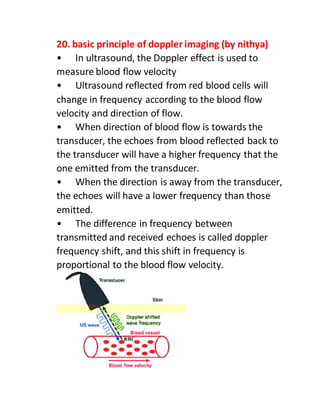 20. basic principle of doppler imaging (by nithya)
• In ultrasound, the Doppler effect is used to
measure blood flow velocity
• Ultrasound reflected from red blood cells will
change in frequency according to the blood flow
velocity and direction of flow.
• When direction of blood flow is towards the
transducer, the echoes from blood reflected back to
the transducer will have a higher frequency that the
one emitted from the transducer.
• When the direction is away from the transducer,
the echoes will have a lower frequency than those
emitted.
• The difference in frequency between
transmitted and received echoes is called doppler
frequency shift, and this shift in frequency is
proportional to the blood flow velocity.
 