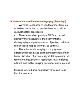 21. Recent advanced in ultrasonography ( by nithya)
• Wireless transducer- Is used to image from up
to 10 feet away. And it can also be used to aid in
vascular access procedures.
• Shear wave elastography – SWE can record
elasticity more accurately than conventional
elastography and produce more objective, real time
colour coded map to show tissue stiffness.
• Tissue harmonic imaging – is a grayscale
ultrasound mode based on the phenomenon of non
linear distortion of acoustic signal. It improved axial
resolution, better lateral resolution, less side lobes
artifact, and better imaging option for obese patient.
By using focused ultra sound waves we can treat
fibroids in uterus.
 