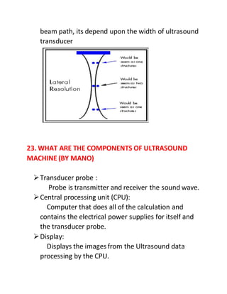 beam path, its depend upon the width of ultrasound
transducer
23. WHAT ARE THE COMPONENTS OF ULTRASOUND
MACHINE (BY MANO)
Transducer probe :
Probe is transmitter and receiver the sound wave.
Central processing unit (CPU):
Computer that does all of the calculation and
contains the electrical power supplies for itself and
the transducer probe.
Display:
Displays the images from the Ultrasound data
processing by the CPU.
 