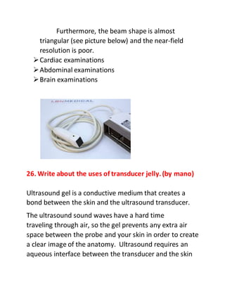 Furthermore, the beam shape is almost
triangular (see picture below) and the near-field
resolution is poor.
Cardiac examinations
Abdominal examinations
Brain examinations
26. Write about the uses of transducer jelly.(by mano)
Ultrasound gel is a conductive medium that creates a
bond between the skin and the ultrasound transducer.
The ultrasound sound waves have a hard time
traveling through air, so the gel prevents any extra air
space between the probe and your skin in order to create
a clear image of the anatomy. Ultrasound requires an
aqueous interface between the transducer and the skin
 