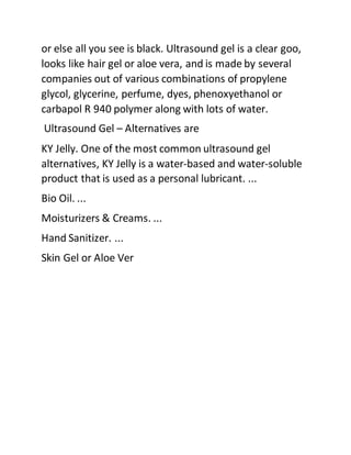 or else all you see is black. Ultrasound gel is a clear goo,
looks like hair gel or aloe vera, and is made by several
companies out of various combinations of propylene
glycol, glycerine, perfume, dyes, phenoxyethanol or
carbapol R 940 polymer along with lots of water.
Ultrasound Gel – Alternatives are
KY Jelly. One of the most common ultrasound gel
alternatives, KY Jelly is a water-based and water-soluble
product that is used as a personal lubricant. ...
Bio Oil. ...
Moisturizers & Creams. ...
Hand Sanitizer. ...
Skin Gel or Aloe Ver
 