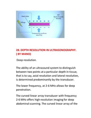 28. DEPTH RESOLUTION IN ULTRASONOGRAPHY.
( BY MANO)
Deep resolution.
The ability of an ultrasound system to distinguish
between two points at a particular depth in tissue,
that is to say, axial resolution and lateral resolution,
is determined predominantly by the transducer.
The lower frequency, at 2-6 MHz allows for deep
penetration.
The curved linear array transducer with frequency
2-6 MHz offers high resolution imaging for deep
abdominal scanning. The curved linear array of the
 