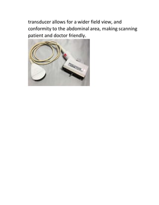 transducer allows for a wider field view, and
conformity to the abdominal area, making scanning
patient and doctor friendly.
 