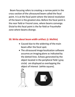 Beam focusing refers to creating a narrow point in the
cross-section of the ultrasound beam called the focal
point. It is at the focal point where the lateral resolution
of the beam is the greatest also. Before the focal point is
the near field or Fresnel zone, where beams converge.
Distal to this focal point is the far field or Fraunhofer
zone where beams diverge.
30. Write about beam width artifact. (J. Melhin)
 Caused due to the widening of the main
beam after the focal spot.
 The ultrasound image localization software
assumes an imaging plane as indicated by
the dotted lines. Echoes generated by the
object located in the peripheral field ( gray
circle) are displayed as overlapping the
object of interest (white square).
 