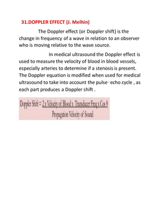 31.DOPPLER EFFECT (J. Melhin)
The Doppler effect (or Doppler shift) is the
change in frequency of a wave in relation to an observer
who is moving relative to the wave source.
In medical ultrasound the Doppler effect is
used to measure the velocity of blood in blood vessels,
especially arteries to determine if a stenosis is present.
The Doppler equation is modified when used for medical
ultrasound to take into account the pulse–echo cycle , as
each part produces a Doppler shift .
 