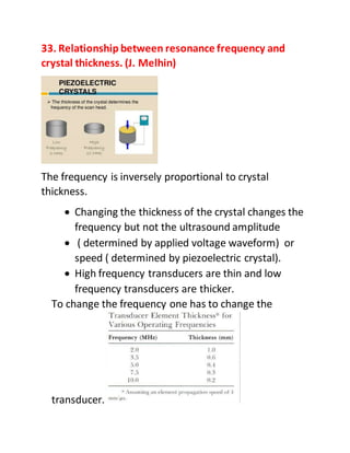 33. Relationship between resonance frequency and
crystal thickness. (J. Melhin)
The frequency is inversely proportional to crystal
thickness.
 Changing the thickness of the crystal changes the
frequency but not the ultrasound amplitude
 ( determined by applied voltage waveform) or
speed ( determined by piezoelectric crystal).
 High frequency transducers are thin and low
frequency transducers are thicker.
To change the frequency one has to change the
transducer.
 