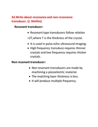 34.Write about resonance and non resonance
transducer. (J. Melhin)
Resonant transducer:
 Resonant type transducers follow relation
=2T,where T is the thickness of the crystal.
 It is used in pulse echo ultrasound imaging.
 High frequency transduce requires thinner
crystals and low frequency requires thicker
crystals.
Non resonant transducer:
 Non resonant transducers are made by
machining a piezoelectric material.
 The matching layer thickness is less.
 It will produce multiple frequency.
 