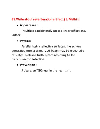 35.Write about reverberationartifact.( J. Melhin)
 Appearance :
Multiple equidistantly spaced linear reflections,
ladder.
 Physics:
Parallel highly reflective surfaces, the echoes
generated from a primary US beam may be repeatedly
reflected back and forth before returning to the
transducer for detection.
 Prevention:
# decrease TGC near in the near gain.
 