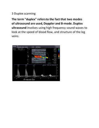 3 Duplex scanning
The term "duplex" refersto the fact that two modes
of ultrasound are used, Doppler and B-mode. Duplex
ultrasound involves using high frequency sound waves to
look at the speed of blood flow, and structure of the leg
veins.
 