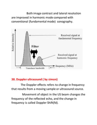 Both image contrast and lateral resolution
are improved in harmonic mode compared with
conventional (fundamental mode) sonography.
38. Doppler ultrasound ( by simon)
The Doppler effects refers to change in frequency
that results from a moving sample or ultrasound source.
Movement of object in the US beam changes the
frequency of the reflected echo, and the change in
frequency is called Doppler Shift(fd).
 
