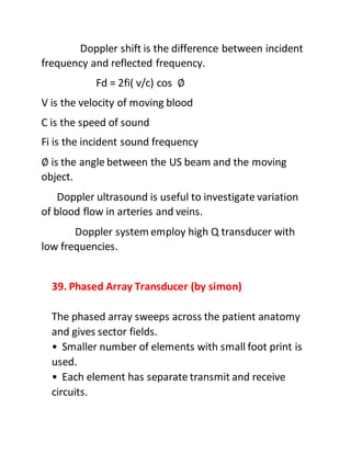 Doppler shift is the difference between incident
frequency and reflected frequency.
Fd = 2fi( v/c) cos ∅
V is the velocity of moving blood
C is the speed of sound
Fi is the incident sound frequency
∅ is the angle between the US beam and the moving
object.
Doppler ultrasound is useful to investigate variation
of blood flow in arteries and veins.
Doppler system employ high Q transducer with
low frequencies.
39. Phased Array Transducer (by simon)
The phased array sweeps across the patient anatomy
and gives sector fields.
• Smaller number of elements with small foot print is
used.
• Each element has separate transmit and receive
circuits.
 