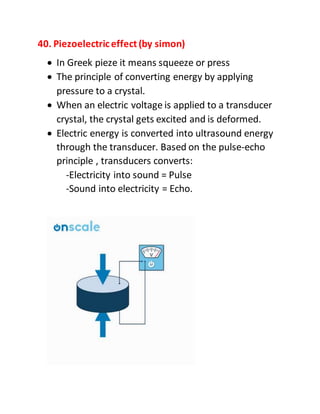 40. Piezoelectriceffect(by simon)
 In Greek pieze it means squeeze or press
 The principle of converting energy by applying
pressure to a crystal.
 When an electric voltage is applied to a transducer
crystal, the crystal gets excited and is deformed.
 Electric energy is converted into ultrasound energy
through the transducer. Based on the pulse-echo
principle , transducers converts:
-Electricity into sound = Pulse
-Sound into electricity = Echo.
 