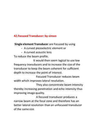 42.Focused Transducer: by simon
Single elementTransducer are Focused by using
- A curved piezoelectric element or
- A curved acoustic lens
To reduce the beam profile.
It would then seem logical to use low
frequency transducers and to increase the size of the
transducer to keep the beam coherent for sufficient
depth to increase the point of interest.
Focused Transducer reduces beam
width which improves lateral resolution.
They also concentrate beam intensity
thereby increasing penetration and echo intensity thus
improving image quality.
A focused transducer produces a
narrow beam at the focal zone and therefore has an
better lateral resolution than an unfocused transducer
of the samesize.
 