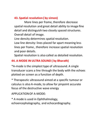 43. Spatial resolution( by simon)
More lines per frame, therefore decrease
spatial resolution and great detail ability to image fine
detail and distinguish two closely spaced structures.
Overall detail of image.
Line density determines spatial resolution.
Low line density: lines placed far apart meaning less
lines per frame , therefore increase spatial resolution
and poor details.
Spatial resolution is also called as detailed resolution.
44. A MODE IN ULTRA SOUND ( by Bharath)
*A-mode is the simplest type of ultrasound. A single
transducer scans a line through the body with the echoes
plotted on screen as a function of depth.
* Therapeutic ultrasound aimed at a specific tumour or
calculus is also A-mode, to allow for pinpoint accurate
focus of the destructive wave energy
APPLICATIONOF A-MODE:
* A mode is used in Ophthalmology,
echoencephalography, and echocardiography.
 